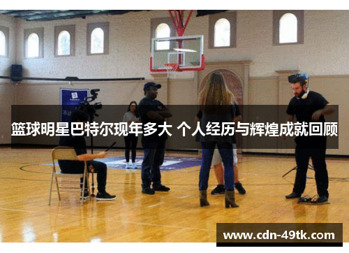 篮球明星巴特尔现年多大 个人经历与辉煌成就回顾