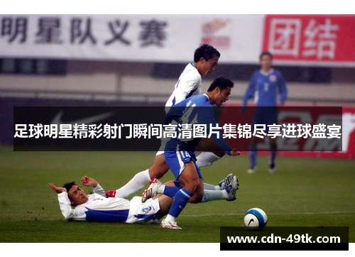 足球明星精彩射门瞬间高清图片集锦尽享进球盛宴