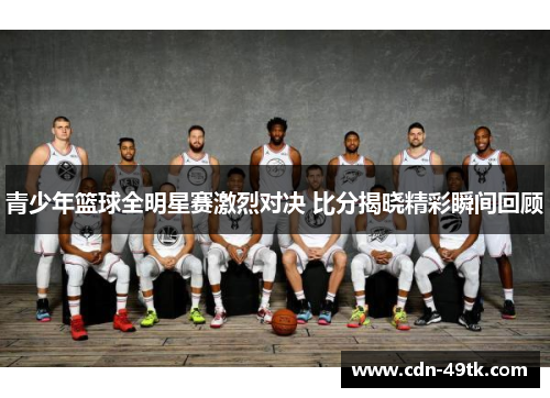 青少年篮球全明星赛激烈对决 比分揭晓精彩瞬间回顾