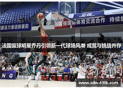 法国篮球明星乔丹引领新一代球场风潮 成就与挑战并存