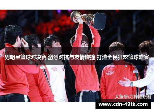 男明星篮球对决赛 激烈对抗与友情碰撞 打造全民狂欢篮球盛宴