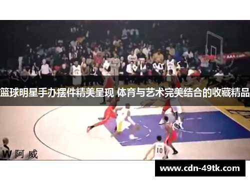 篮球明星手办摆件精美呈现 体育与艺术完美结合的收藏精品